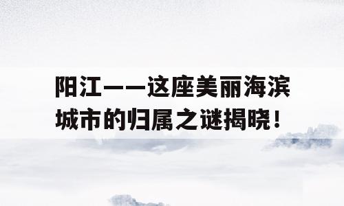 阳江——这座美丽海滨城市的归属之谜揭晓！