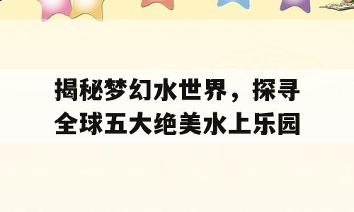 揭秘梦幻水世界，探寻全球五大绝美水上乐园