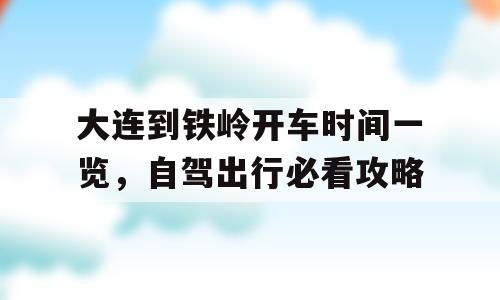 大连到铁岭开车时间一览，自驾出行必看攻略