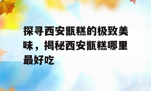 探寻西安甑糕的极致美味，揭秘西安甑糕哪里最好吃