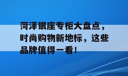 菏泽银座专柜大盘点，时尚购物新地标，这些品牌值得一看！