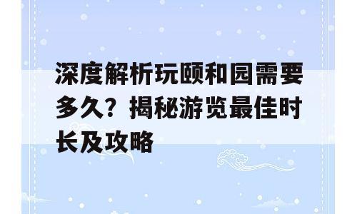 深度解析玩颐和园需要多久？揭秘游览最佳时长及攻略