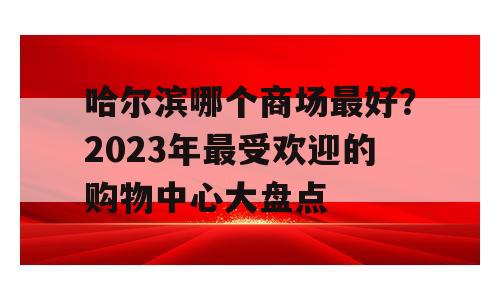 哈尔滨哪个商场最好？2023年最受欢迎的购物中心大盘点