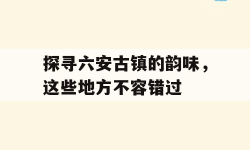 探寻六安古镇的韵味，这些地方不容错过