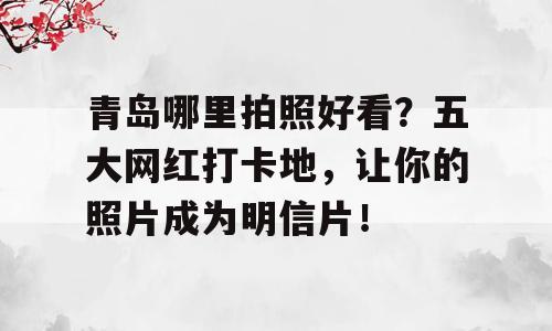 青岛哪里拍照好看？五大网红打卡地，让你的照片成为明信片！