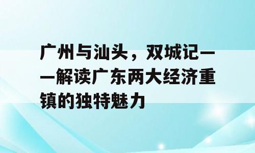 广州与汕头，双城记——解读广东两大经济重镇的独特魅力
