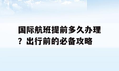 国际航班提前多久办理？出行前的必备攻略