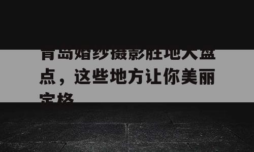 青岛婚纱摄影胜地大盘点，这些地方让你美丽定格
