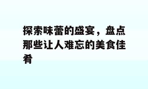 探索味蕾的盛宴，盘点那些让人难忘的美食佳肴