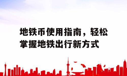 地铁币使用指南，轻松掌握地铁出行新方式