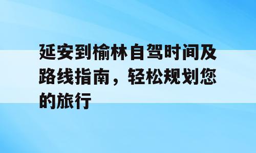 延安到榆林自驾时间及路线指南，轻松规划您的旅行
