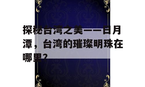 探秘台湾之美——日月潭，台湾的璀璨明珠在哪里？