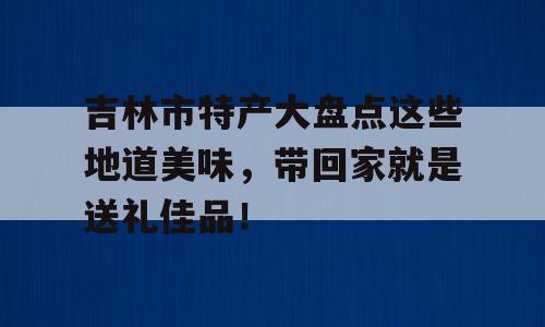 吉林市特产大盘点这些地道美味，带回家就是送礼佳品！