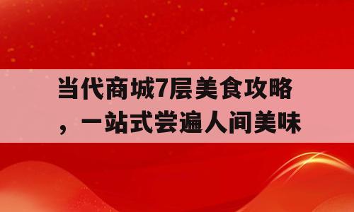 当代商城7层美食攻略，一站式尝遍人间美味