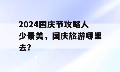 2024国庆节攻略人少景美，国庆旅游哪里去？