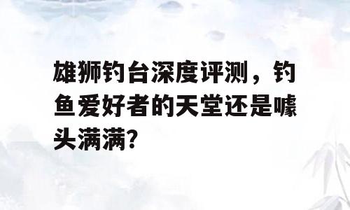雄狮钓台深度评测，钓鱼爱好者的天堂还是噱头满满？