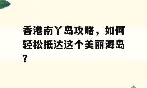 香港南丫岛攻略，如何轻松抵达这个美丽海岛？