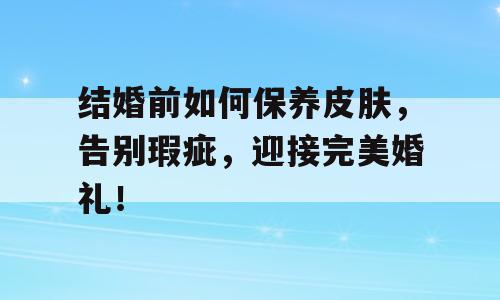 结婚前如何保养皮肤，告别瑕疵，迎接完美婚礼！