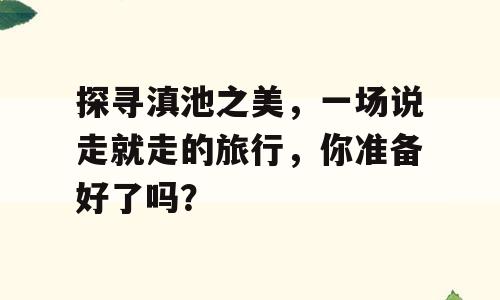 探寻滇池之美，一场说走就走的旅行，你准备好了吗？