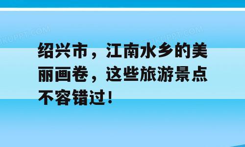 绍兴市，江南水乡的美丽画卷，这些旅游景点不容错过！