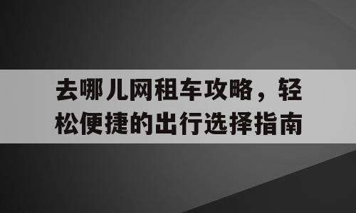 去哪儿网租车攻略，轻松便捷的出行选择指南
