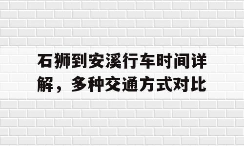 石狮到安溪行车时间详解，多种交通方式对比