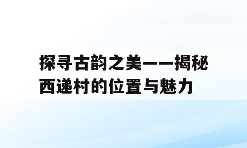 探寻古韵之美——揭秘西递村的位置与魅力