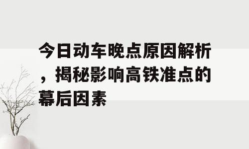 今日动车晚点原因解析，揭秘影响高铁准点的幕后因素
