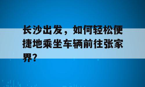 长沙出发，如何轻松便捷地乘坐车辆前往张家界？