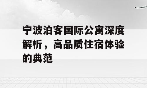 宁波泊客国际公寓深度解析，高品质住宿体验的典范