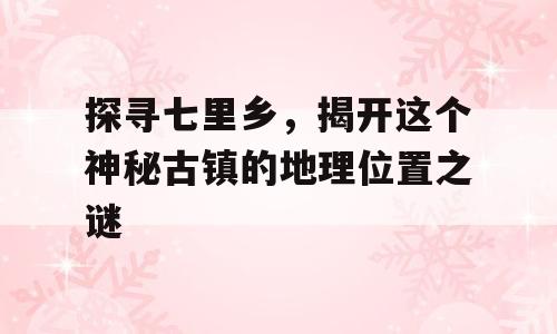 探寻七里乡，揭开这个神秘古镇的地理位置之谜