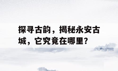 探寻古韵，揭秘永安古城，它究竟在哪里？