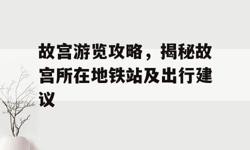 故宫游览攻略，揭秘故宫所在地铁站及出行建议
