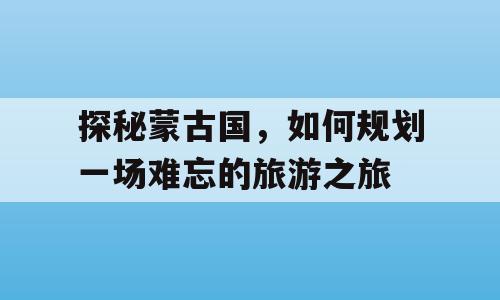 探秘蒙古国，如何规划一场难忘的旅游之旅