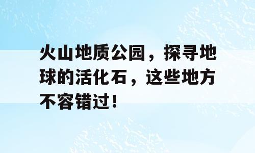 火山地质公园，探寻地球的活化石，这些地方不容错过！
