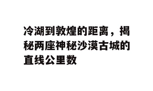 冷湖到敦煌的距离，揭秘两座神秘沙漠古城的直线公里数