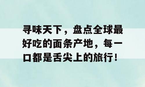 寻味天下，盘点全球最好吃的面条产地，每一口都是舌尖上的旅行！