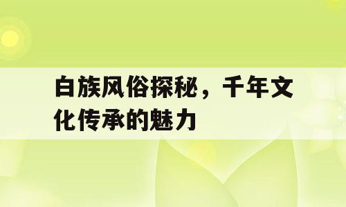 白族风俗探秘，千年文化传承的魅力