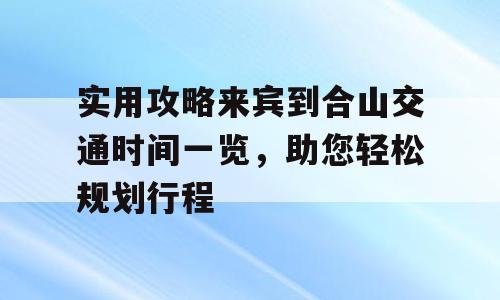 实用攻略来宾到合山交通时间一览，助您轻松规划行程