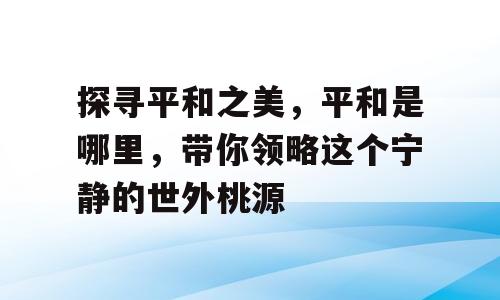 探寻平和之美，平和是哪里，带你领略这个宁静的世外桃源
