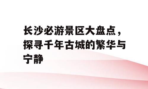 长沙必游景区大盘点，探寻千年古城的繁华与宁静