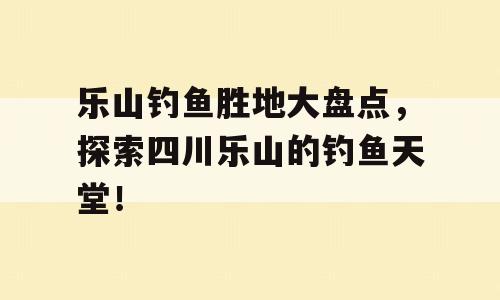 乐山钓鱼胜地大盘点，探索四川乐山的钓鱼天堂！