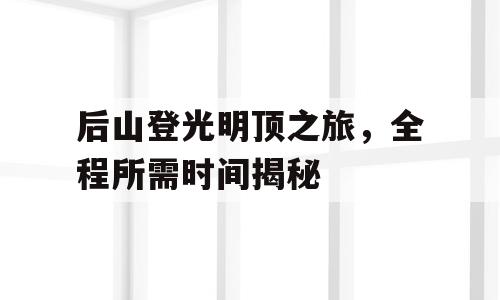 后山登光明顶之旅，全程所需时间揭秘