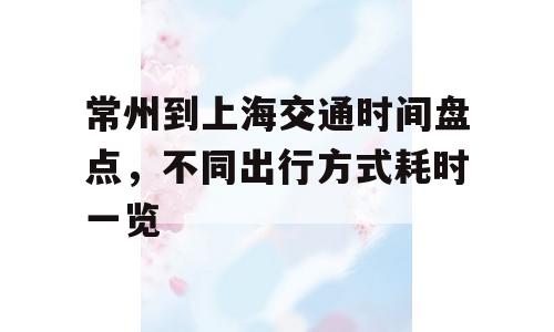 常州到上海交通时间盘点，不同出行方式耗时一览