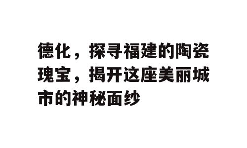 德化，探寻福建的陶瓷瑰宝，揭开这座美丽城市的神秘面纱