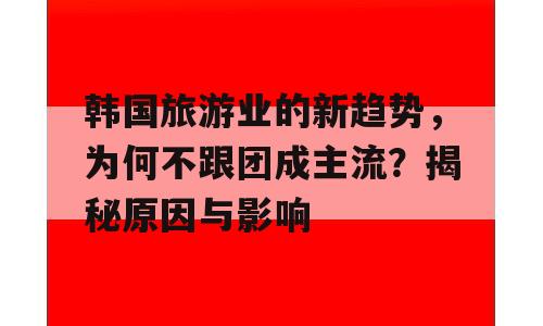 韩国旅游业的新趋势，为何不跟团成主流？揭秘原因与影响