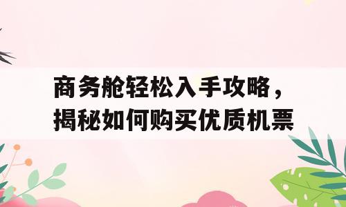 商务舱轻松入手攻略，揭秘如何购买优质机票