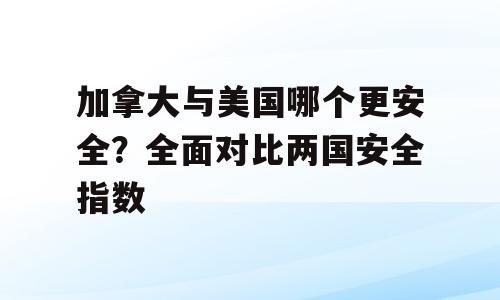 加拿大与美国哪个更安全？全面对比两国安全指数