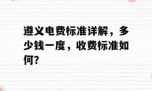 遵义电费标准详解，多少钱一度，收费标准如何？