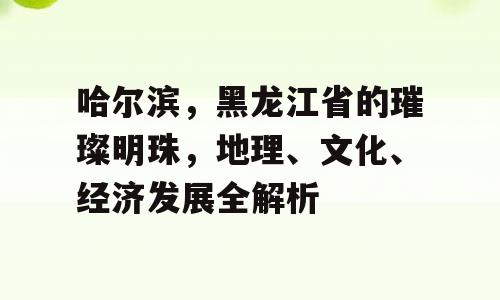 哈尔滨，黑龙江省的璀璨明珠，地理、文化、经济发展全解析